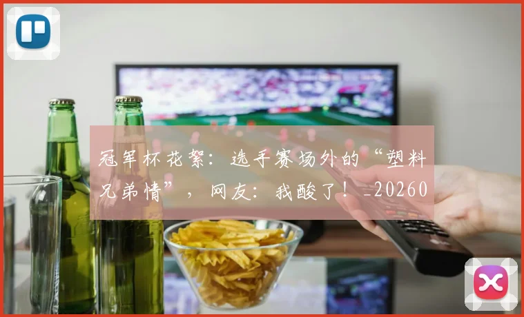 冠军杯花絮:选手赛场外的“塑料兄弟情”,网友:我酸了!_20260703215643_20260718005545