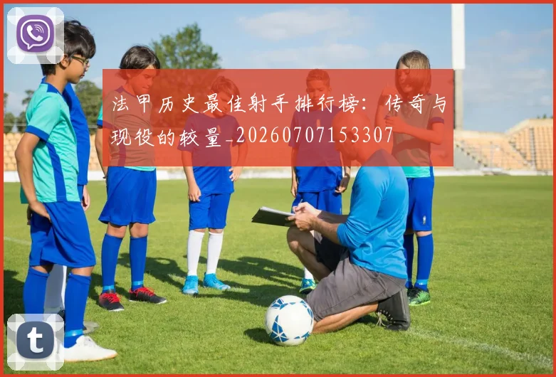 法甲历史最佳射手排行榜:传奇与现役的较量_20260707153307