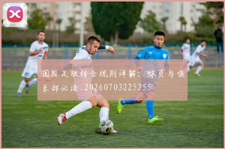 国际足联转会规则详解：球员与俱乐部必读_20260703225255