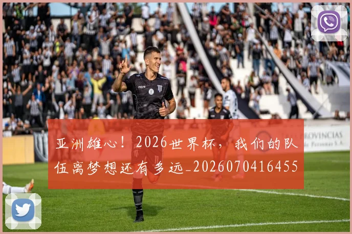 亚洲雄心！2026世界杯，我们的队伍离梦想还有多远_20260704164559