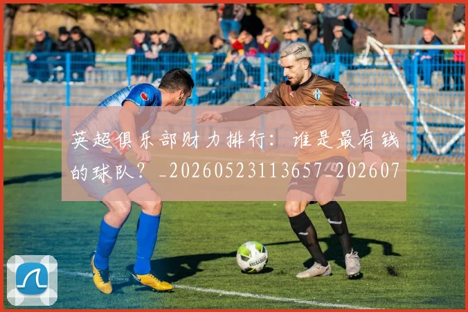 英超俱乐部财力排行：谁是最有钱的球队？_20260523113657_20260710004745_20260803144628