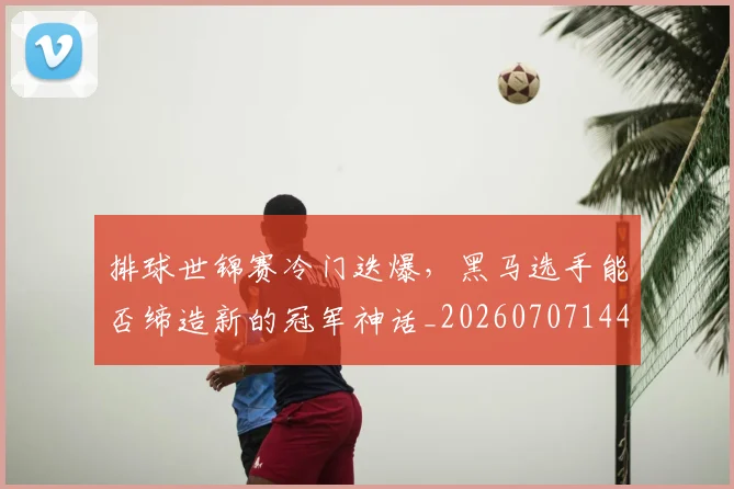 排球世锦赛冷门迭爆，黑马选手能否缔造新的冠军神话_20260707144149_20260723183134