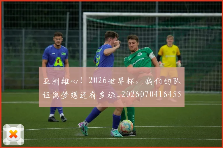 亚洲雄心!2026世界杯,我们的队伍离梦想还有多远_20260704164559