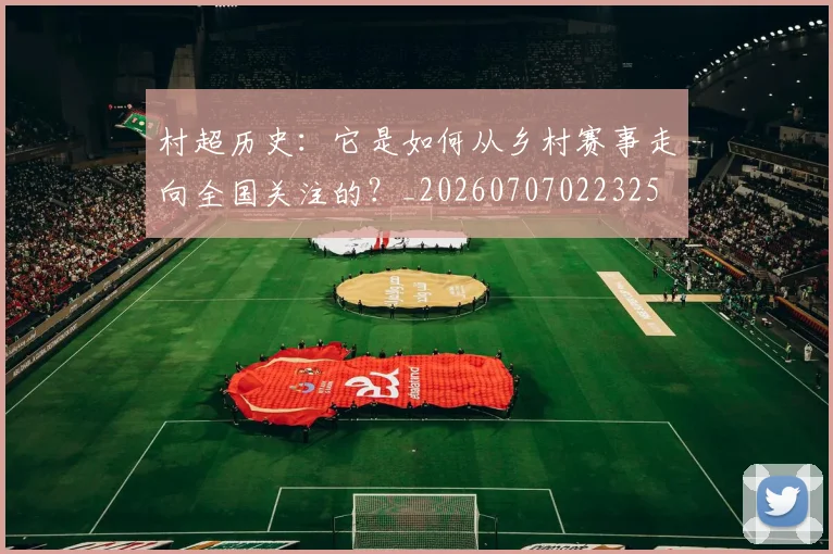 村超历史:它是如何从乡村赛事走向全国关注的?_20260707022325