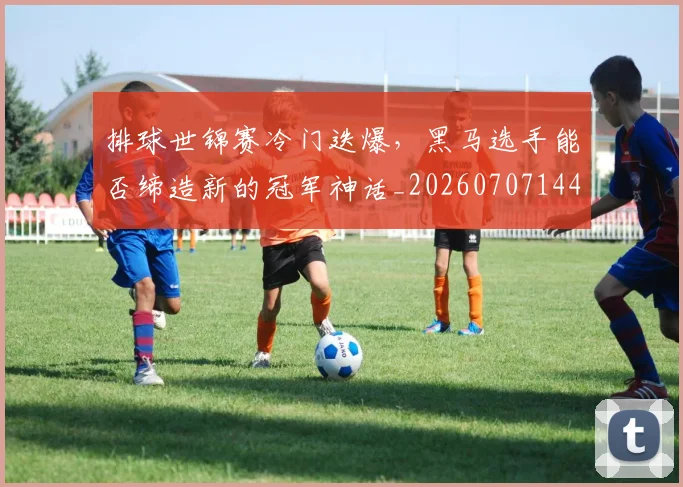 排球世锦赛冷门迭爆，黑马选手能否缔造新的冠军神话_20260707144149_20260723183134