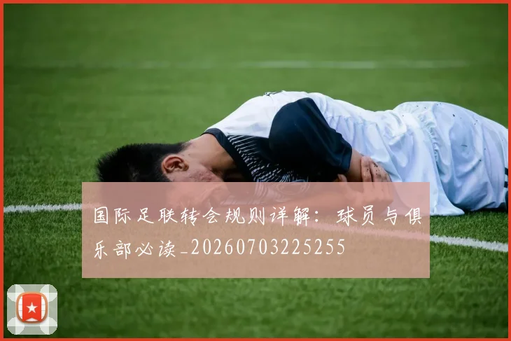 国际足联转会规则详解：球员与俱乐部必读_20260703225255