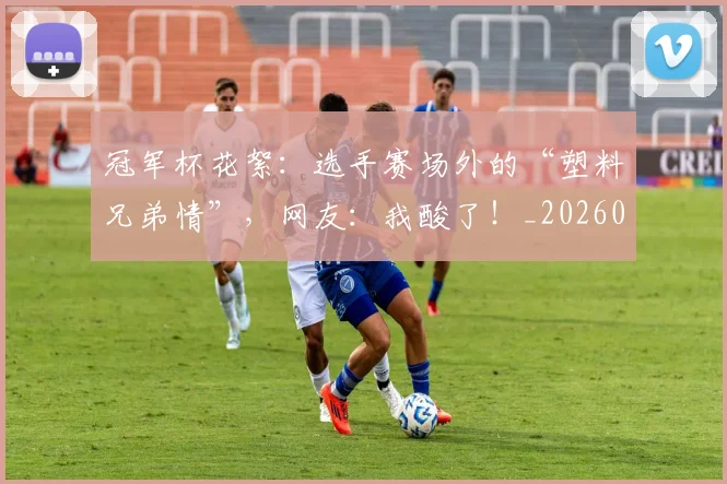 冠军杯花絮:选手赛场外的“塑料兄弟情”,网友:我酸了!_20260718005544