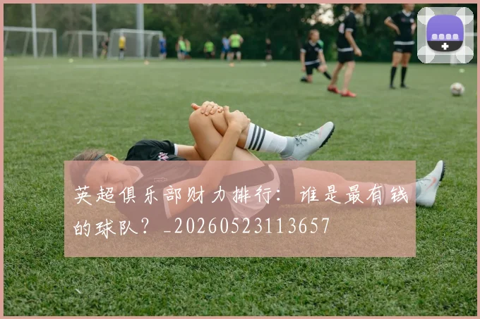 英超俱乐部财力排行：谁是最有钱的球队？_20260523113657