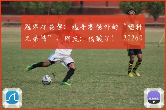 冠军杯花絮：选手赛场外的“塑料兄弟情”，网友：我酸了！_20260703215643_20260718005545